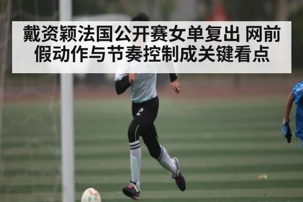 戴资颖法国公开赛女单复出 网前假动作与节奏控制成关键看点