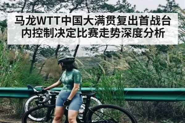 马龙WTT中国大满贯复出首战台内控制决定比赛走势深度分析