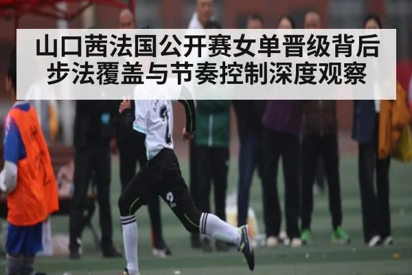 山口茜法国公开赛女单晋级背后步法覆盖与节奏控制深度观察